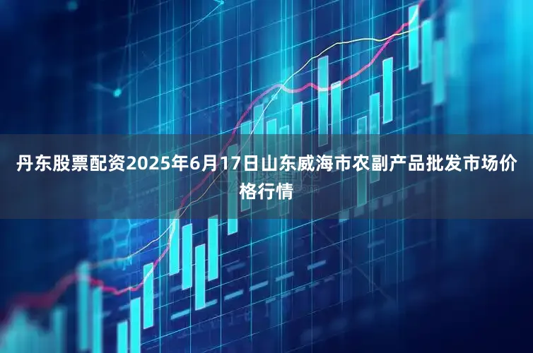 丹东股票配资2025年6月17日山东威海市农副产品批发市场价格行情
