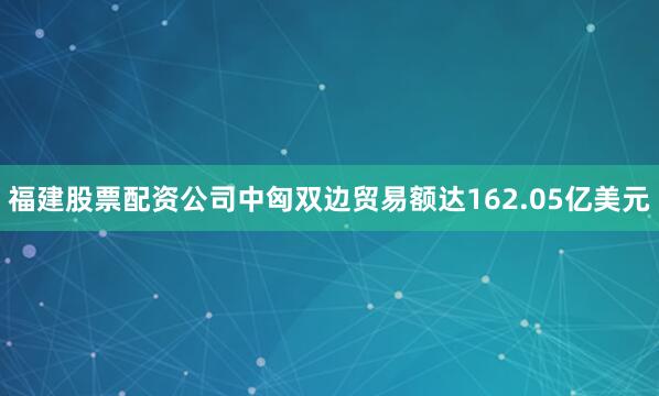 福建股票配资公司中匈双边贸易额达162.05亿美元