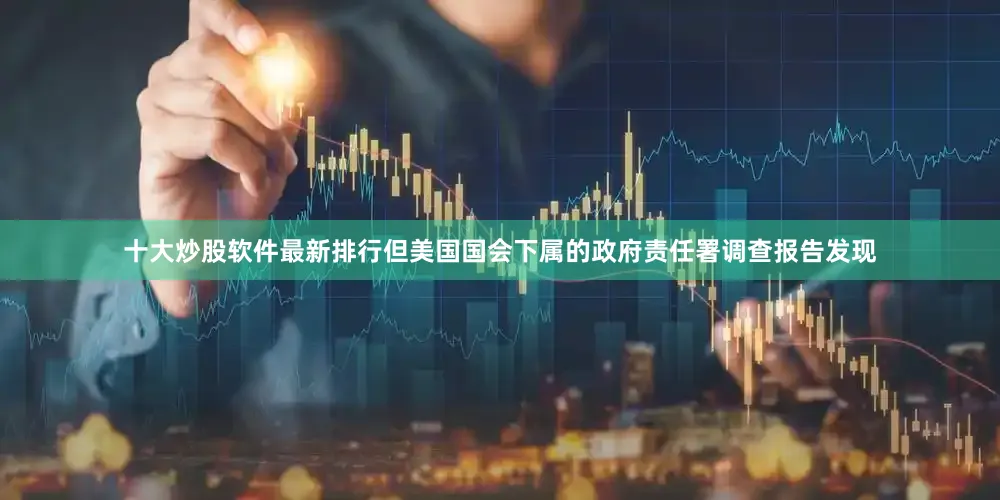 十大炒股软件最新排行但美国国会下属的政府责任署调查报告发现