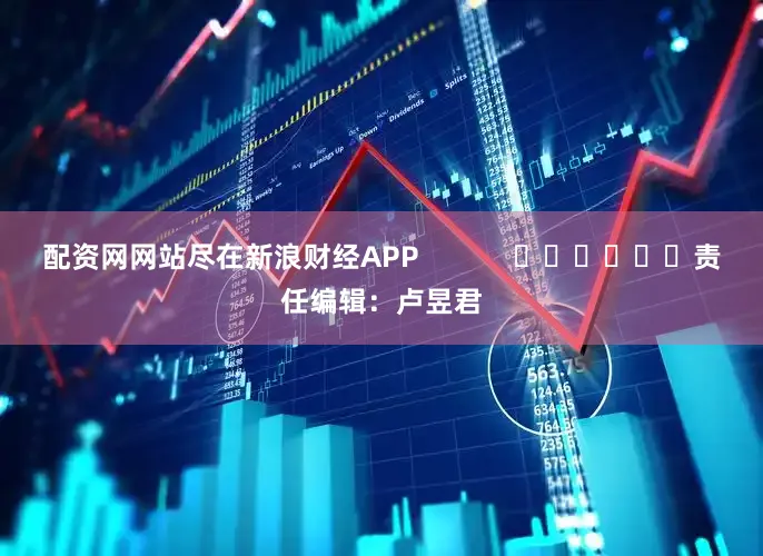 配资网网站尽在新浪财经APP            						责任编辑：卢昱君