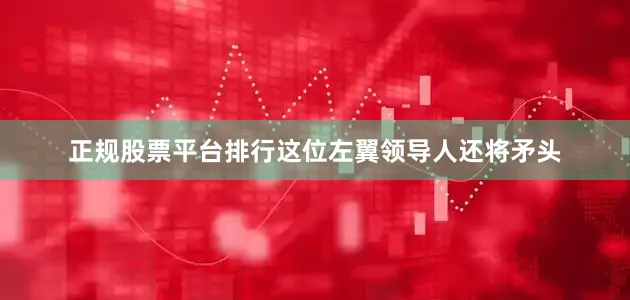 正规股票平台排行这位左翼领导人还将矛头