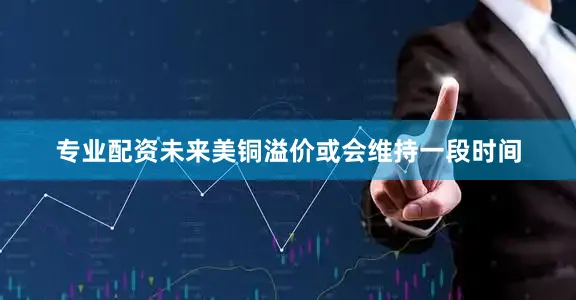 专业配资未来美铜溢价或会维持一段时间