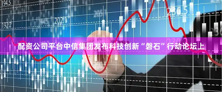 配资公司平台　　中信集团发布科技创新“磐石”行动　　论坛上
