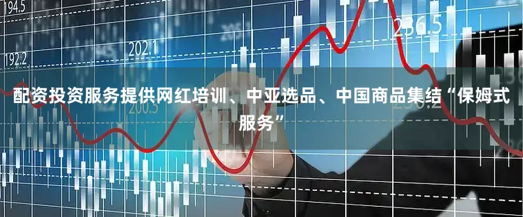 配资投资服务提供网红培训、中亚选品、中国商品集结“保姆式服务”