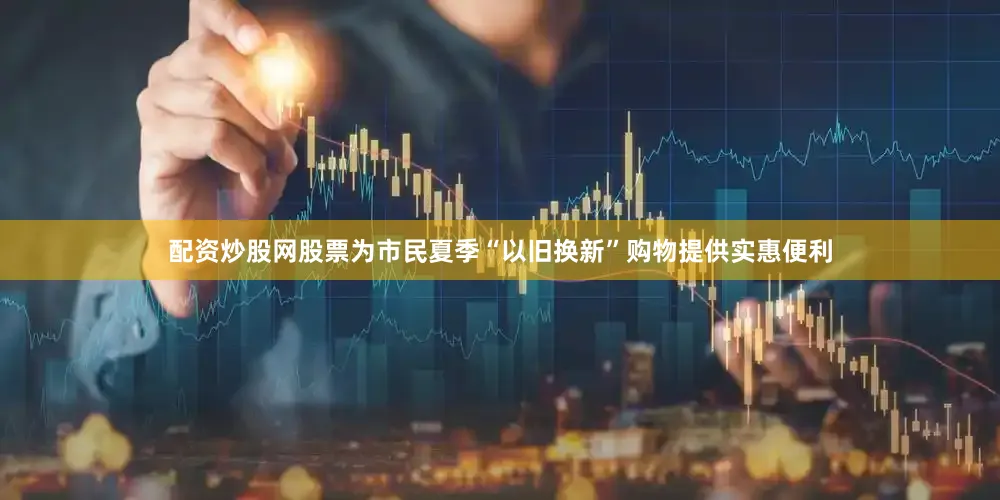 配资炒股网股票为市民夏季“以旧换新”购物提供实惠便利