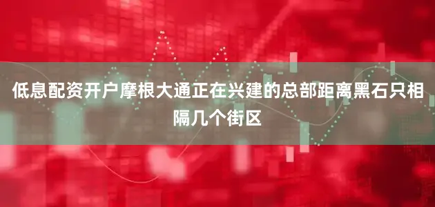 低息配资开户摩根大通正在兴建的总部距离黑石只相隔几个街区