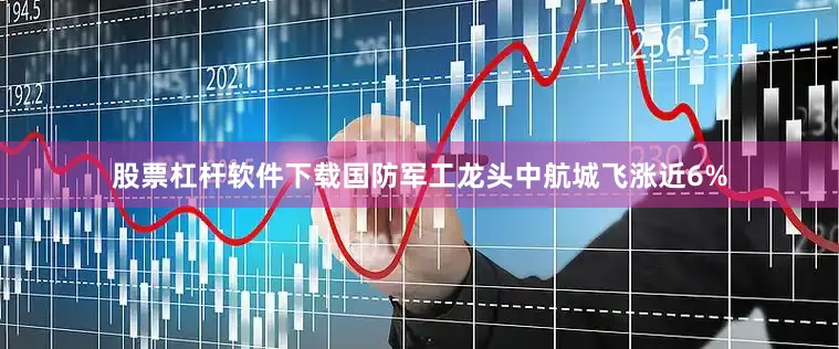 股票杠杆软件下载国防军工龙头中航城飞涨近6%