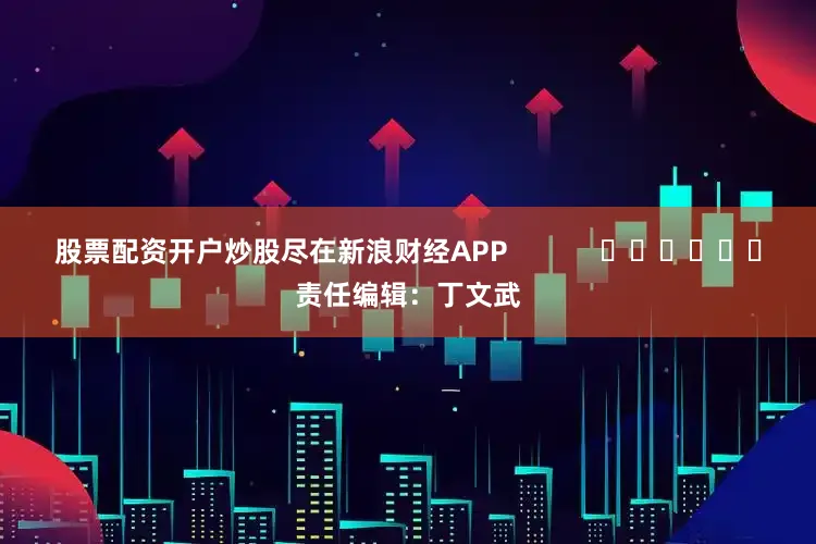股票配资开户炒股尽在新浪财经APP            						责任编辑：丁文武