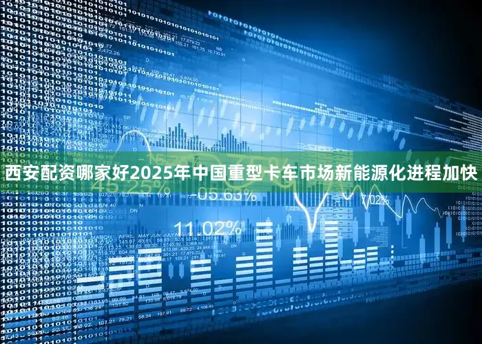 西安配资哪家好2025年中国重型卡车市场新能源化进程加快